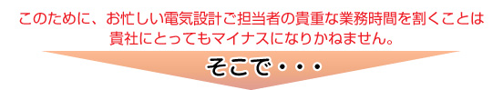 電気設計ご担当者の貴重な業務時間を割くことは貴社にとってもマイナス