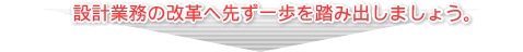 設計業務の改革へ先ず一歩を踏み出しましょう。